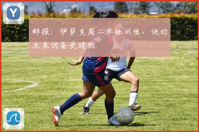 邮报：伊萨克周二单独训练，他的未来仍备受猜测