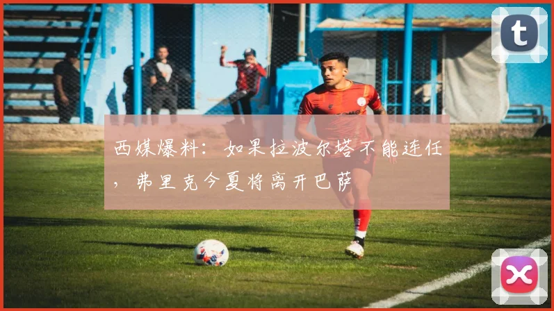 西媒爆料：如果拉波尔塔不能连任，弗里克今夏将离开巴萨