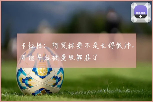 卡拉格：阿莫林要不是长得很帅，可能早就被曼联解雇了